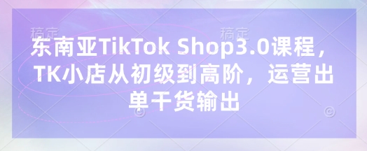 东南亚TikTok Shop3.0课程，TK小店​从初级到高阶，运营出单干货输出-亮剑学堂
